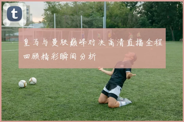 皇马与曼联巅峰对决高清直播全程回顾精彩瞬间分析