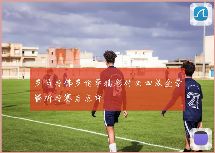 罗马与佛罗伦萨精彩对决回放全景解析与赛后点评