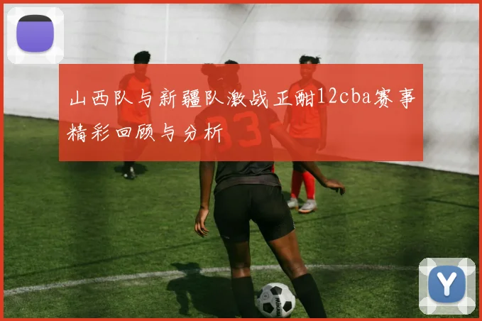 山西队与新疆队激战正酣12cba赛事精彩回顾与分析
