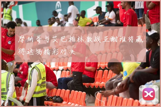 摩纳哥与艾巴柏林激战正酣谁将赢得这场精彩对决